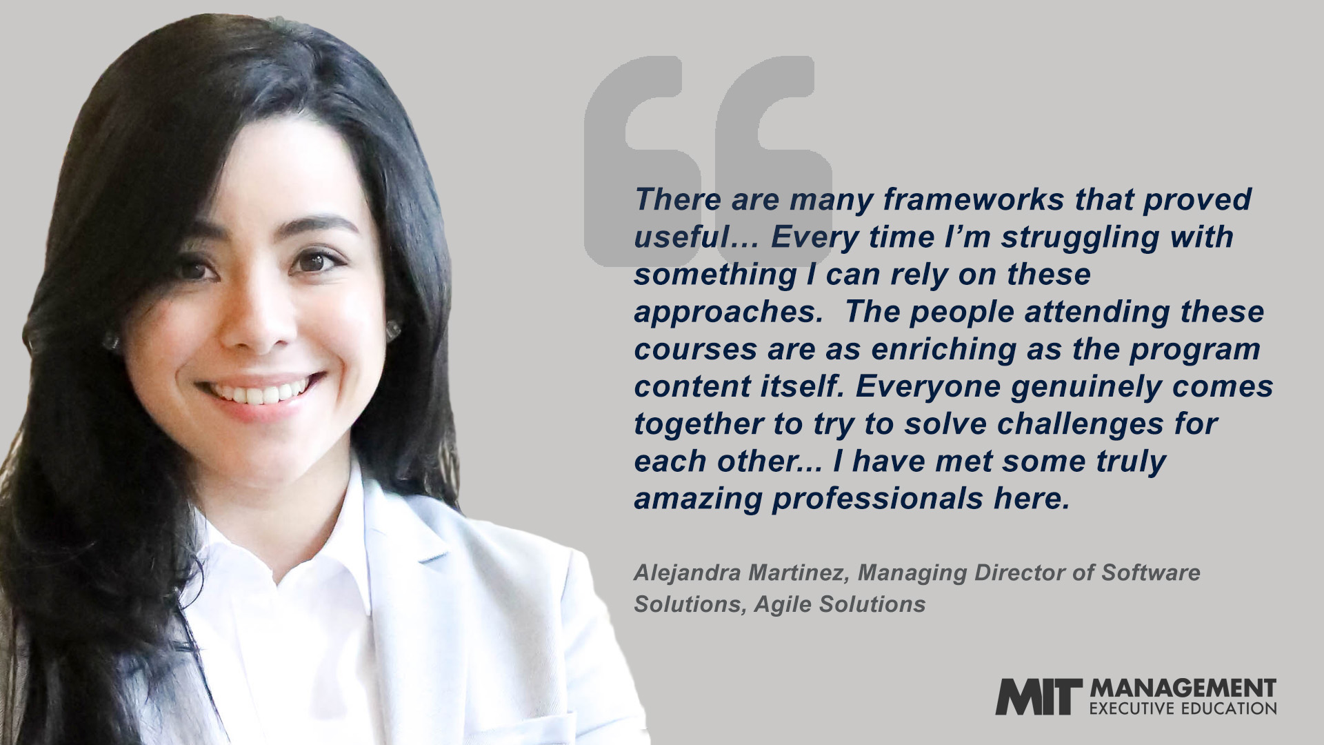 “There are many frameworks that proved useful … Every time I’m struggling with something I can rely on these approaches. . . . The people attending these courses are as enriching as the program content itself. Everyone genuinely comes together to try to solve challenges for each other. It’s very clear everyone wants to make a contribution so everyone else succeeds. I have met some truly amazing professionals here.” - Alejandra Martinez, Managing Director of Software Solutions, Agile Solutions