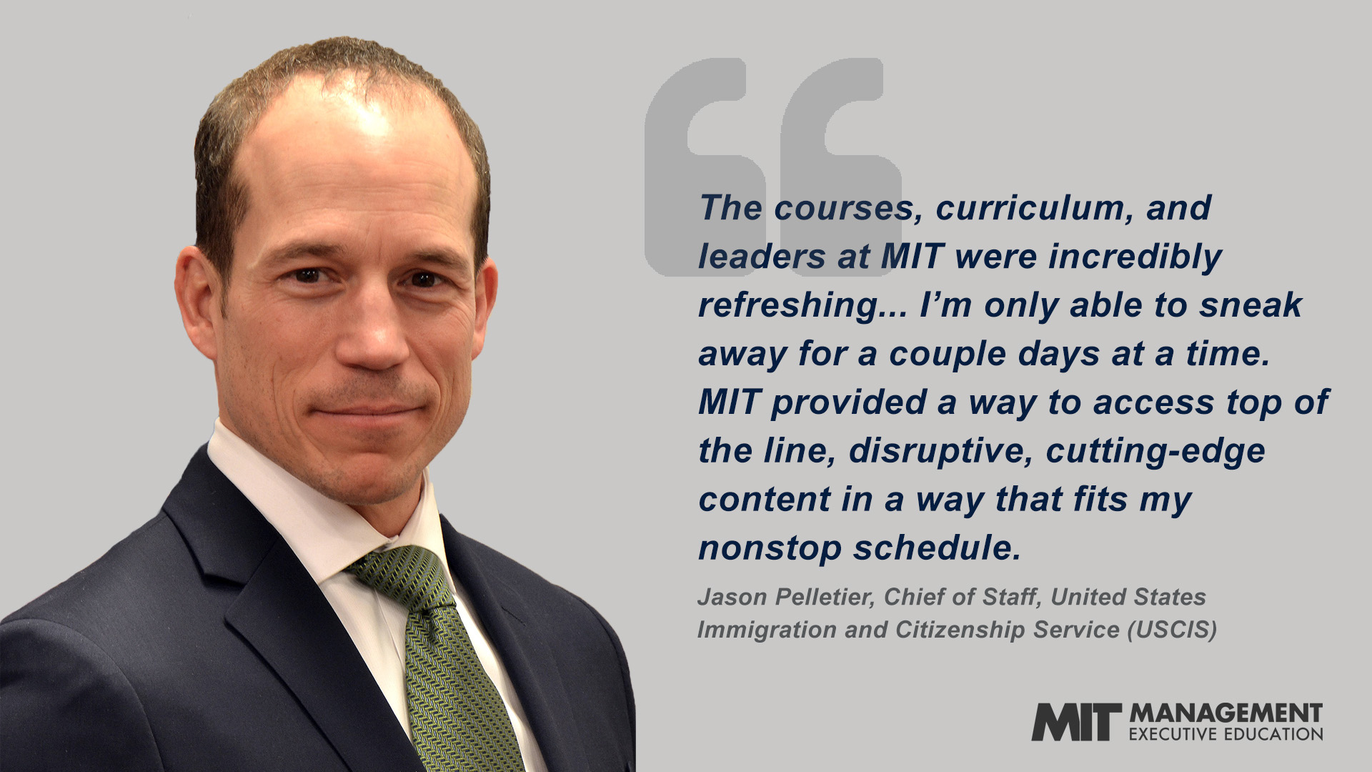 "The courses, curriculum, and leaders at MIT were incredibly refreshing...I’m only able to sneak away for a couple days at a time. MIT provided a way to access top of the line, disruptive, cutting-edge content in a way that fits my nonstop schedule.” - Jason Pelletier, Chief of Staff for Human Resources Operations Center (HROC) for the United States Immigration and Citizenship Service (USCIS)